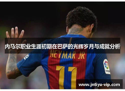 内马尔职业生涯初期在巴萨的光辉岁月与成就分析