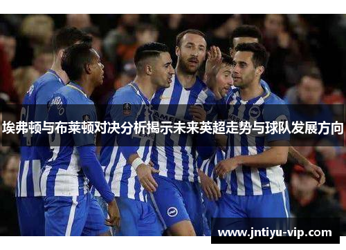 埃弗顿与布莱顿对决分析揭示未来英超走势与球队发展方向