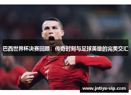 巴西世界杯决赛回顾：传奇时刻与足球英雄的完美交汇
