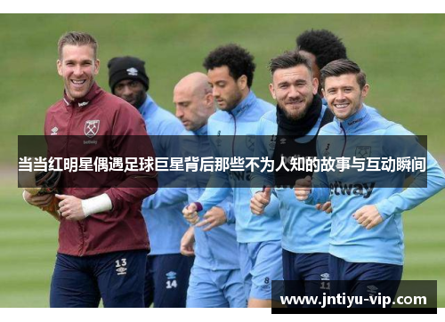 当当红明星偶遇足球巨星背后那些不为人知的故事与互动瞬间