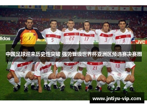 中国足球迎来历史性突破 强势晋级世界杯亚洲区预选赛决赛圈