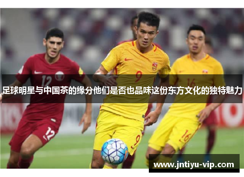 足球明星与中国茶的缘分他们是否也品味这份东方文化的独特魅力