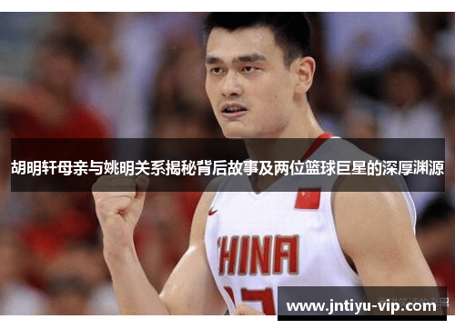 胡明轩母亲与姚明关系揭秘背后故事及两位篮球巨星的深厚渊源