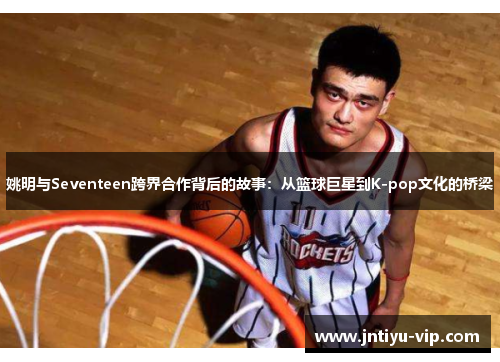 姚明与Seventeen跨界合作背后的故事：从篮球巨星到K-pop文化的桥梁