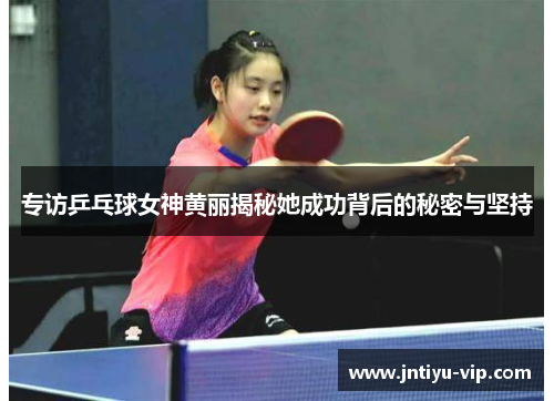 专访乒乓球女神黄丽揭秘她成功背后的秘密与坚持