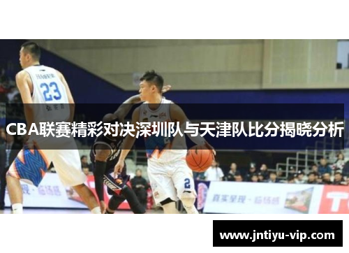 CBA联赛精彩对决深圳队与天津队比分揭晓分析