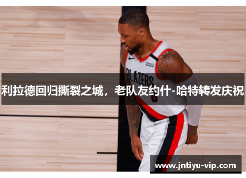 利拉德回归撕裂之城，老队友约什-哈特转发庆祝