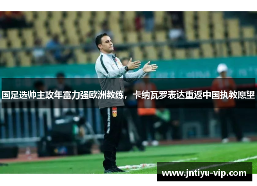 国足选帅主攻年富力强欧洲教练，卡纳瓦罗表达重返中国执教愿望