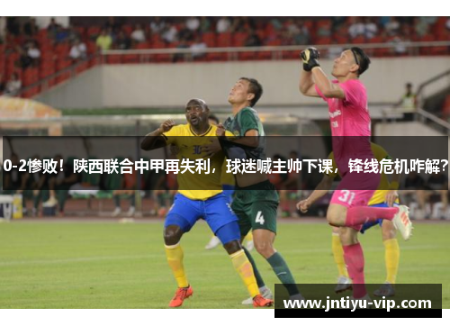 0-2惨败！陕西联合中甲再失利，球迷喊主帅下课，锋线危机咋解？