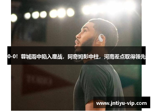 0-0！蓉城雨中陷入鏖战，阿奇姆彭中柱，河南差点取得领先